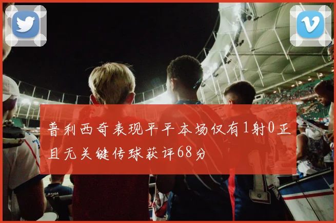 普利西奇表现平平本场仅有1射0正且无关键传球获评68分