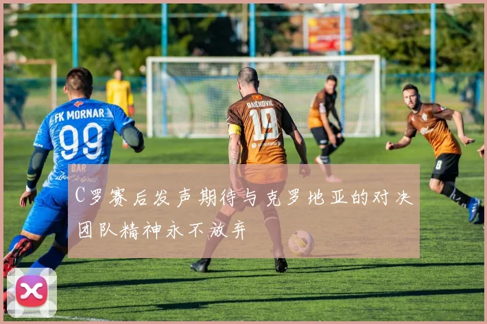 C罗赛后发声期待与克罗地亚的对决团队精神永不放弃