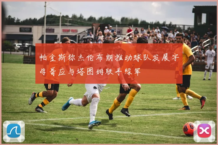 帕金斯称杰伦布朗推动球队发展字母哥应与塔图姆联手绿军