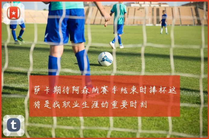 萨卡期待阿森纳赛季结束时捧杯这将是我职业生涯的重要时刻