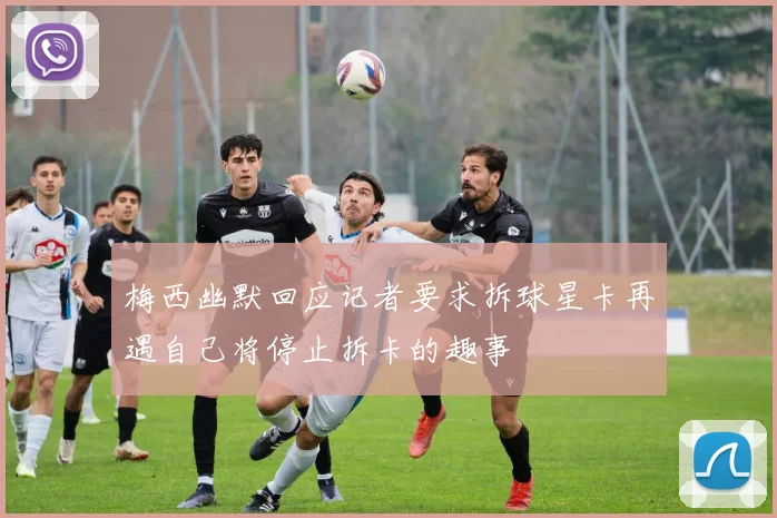 梅西幽默回应记者要求拆球星卡再遇自己将停止拆卡的趣事