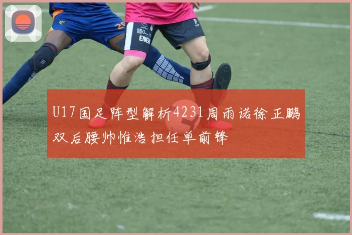 U17国足阵型解析4231周雨诺徐正鹏双后腰帅惟浩担任单前锋