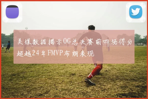 美媒数据揭示OG总决赛前四场得分超越24年FMVP布朗表现
