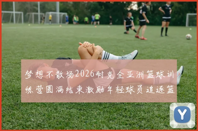 梦想不散场2026耐克全亚洲篮球训练营圆满结束激励年轻球员追逐篮球梦想