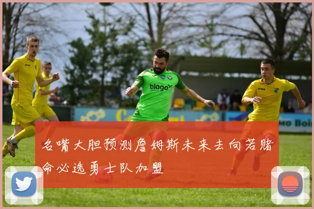 名嘴大胆预测詹姆斯未来去向若赌命必选勇士队加盟