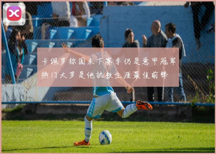 卡佩罗称国米下赛季仍是意甲冠军热门大罗是他执教生涯最佳前锋