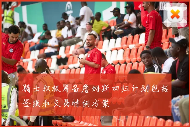 骑士积极筹备詹姆斯回归计划包括签换和交易特例方案