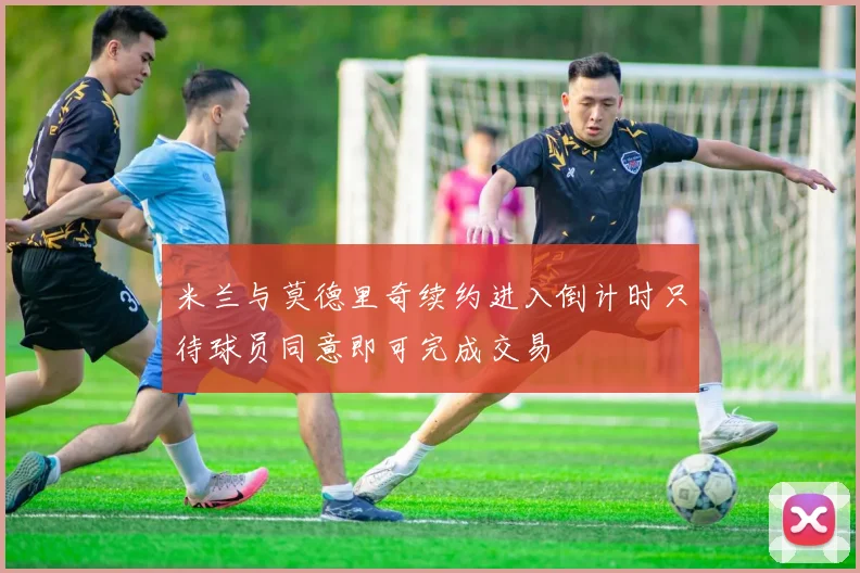 米兰与莫德里奇续约进入倒计时只待球员同意即可完成交易