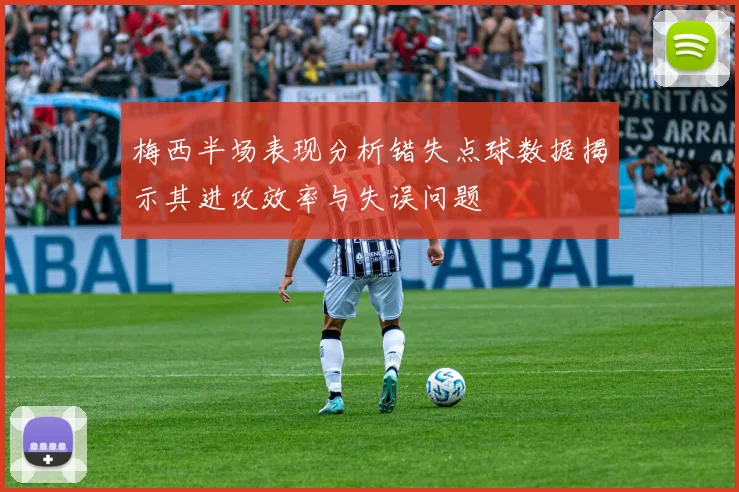 梅西半场表现分析错失点球数据揭示其进攻效率与失误问题