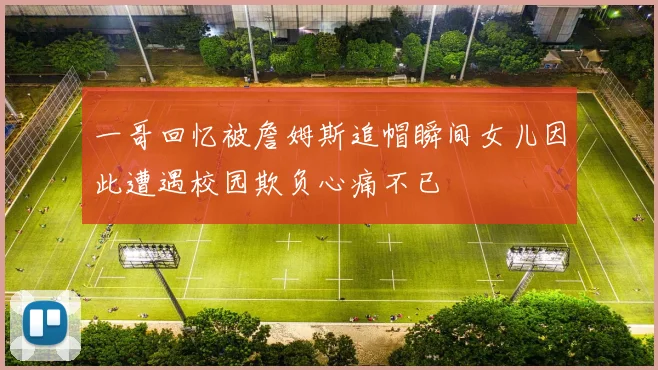 一哥回忆被詹姆斯追帽瞬间女儿因此遭遇校园欺负心痛不已