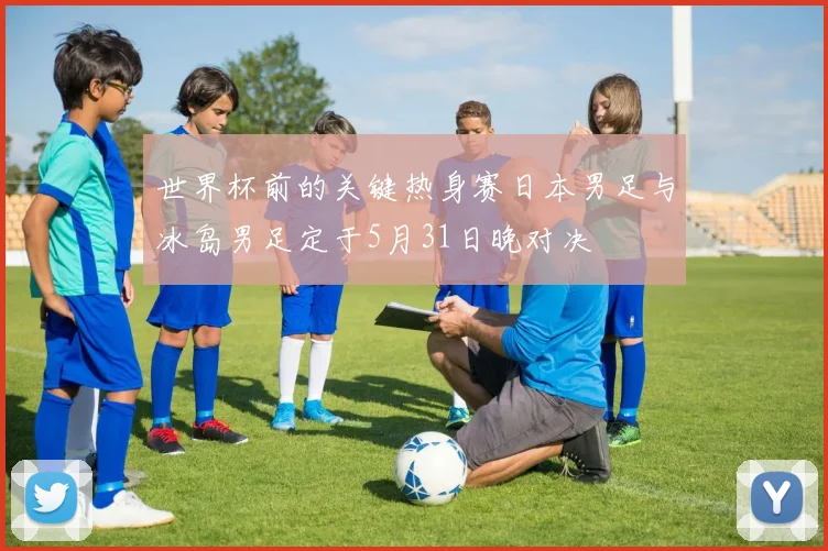 世界杯前的关键热身赛日本男足与冰岛男足定于5月31日晚对决