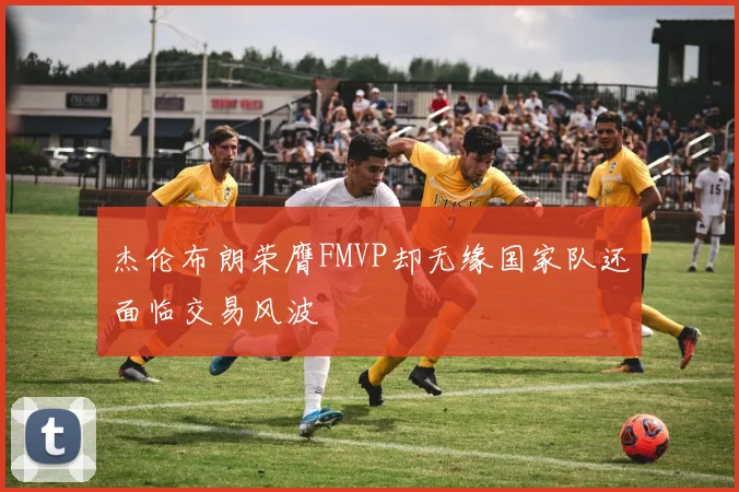 杰伦布朗荣膺FMVP却无缘国家队还面临交易风波
