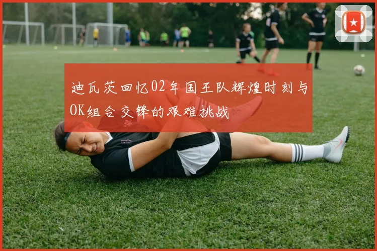 迪瓦茨回忆02年国王队辉煌时刻与OK组合交锋的艰难挑战