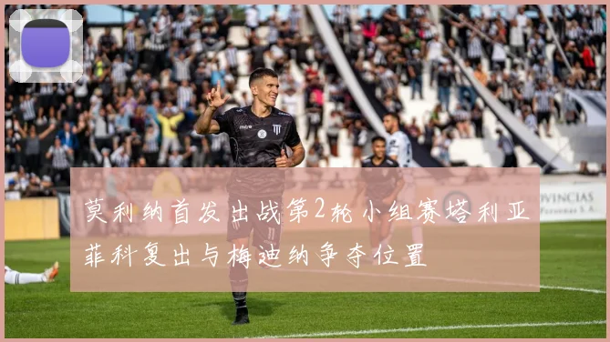 莫利纳首发出战第2轮小组赛塔利亚菲科复出与梅迪纳争夺位置