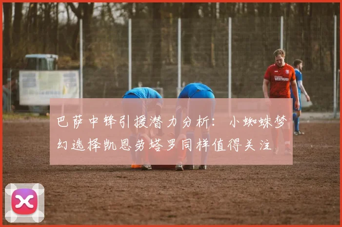 巴萨中锋引援潜力分析：小蜘蛛梦幻选择凯恩劳塔罗同样值得关注