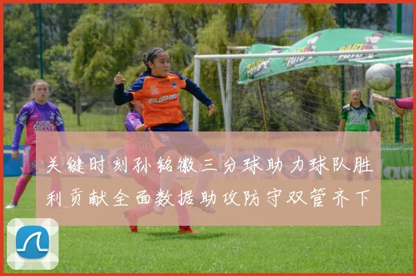 关键时刻孙铭徽三分球助力球队胜利贡献全面数据助攻防守双管齐下