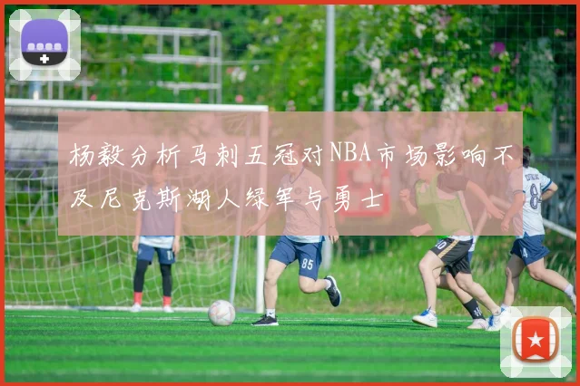 杨毅分析马刺五冠对NBA市场影响不及尼克斯湖人绿军与勇士