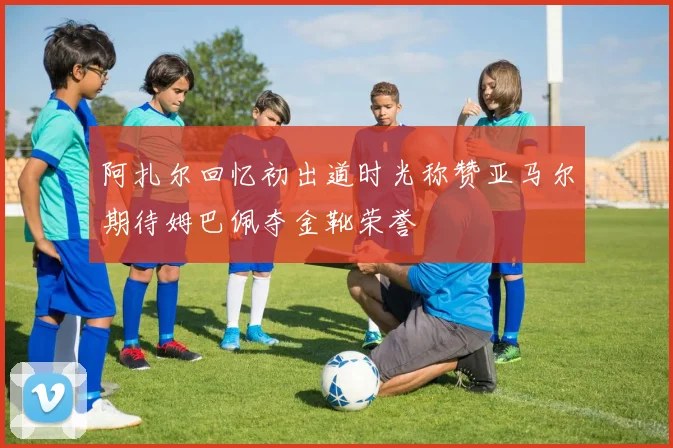 阿扎尔回忆初出道时光称赞亚马尔期待姆巴佩夺金靴荣誉
