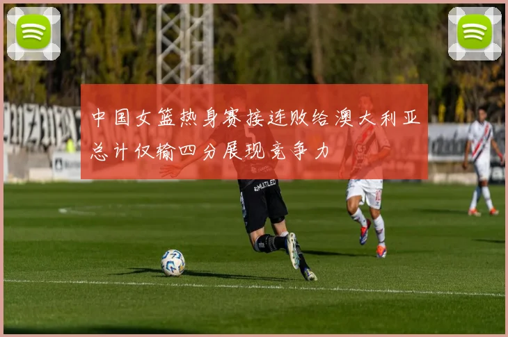 中国女篮热身赛接连败给澳大利亚总计仅输四分展现竞争力