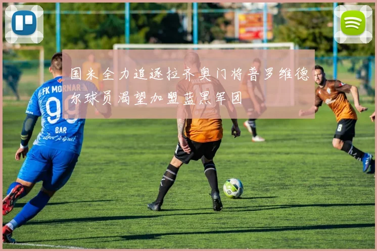 国米全力追逐拉齐奥门将普罗维德尔球员渴望加盟蓝黑军团