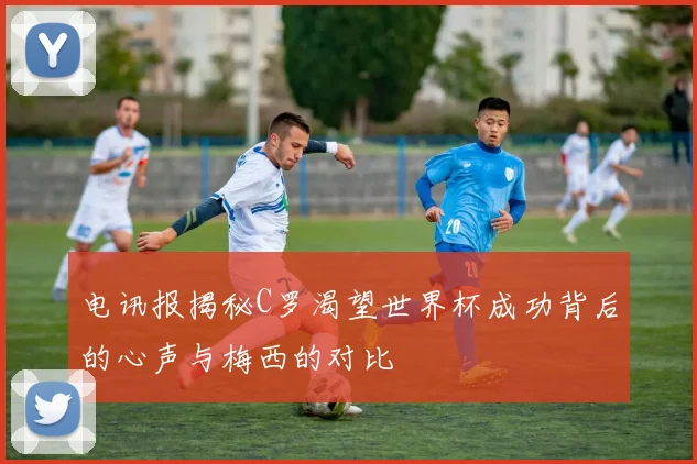 电讯报揭秘C罗渴望世界杯成功背后的心声与梅西的对比