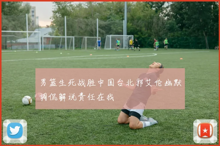 男篮生死战胜中国台北郭艾伦幽默调侃解说责任在我