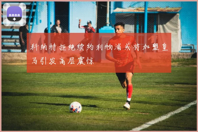 科纳特拒绝续约利物浦或将加盟皇马引发高层震惊