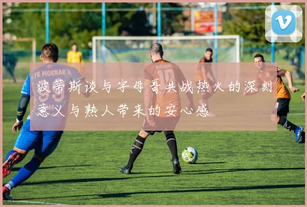 波蒂斯谈与字母哥共战热火的深刻意义与熟人带来的安心感