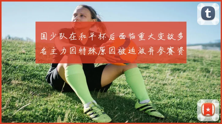 国少队在和平杯后面临重大变故多名主力因特殊原因被迫放弃参赛资格