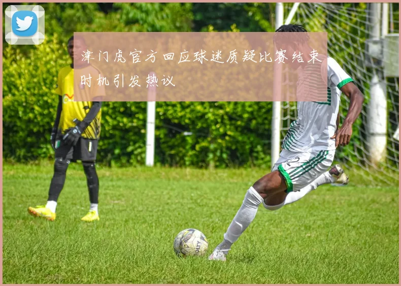 津门虎官方回应球迷质疑比赛结束时机引发热议