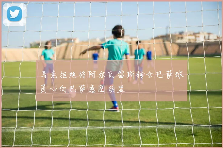 马竞拒绝将阿尔瓦雷斯转会巴萨球员心向巴萨意图明显