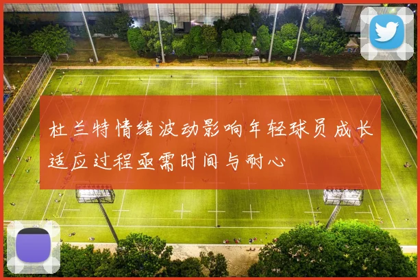 杜兰特情绪波动影响年轻球员成长适应过程亟需时间与耐心