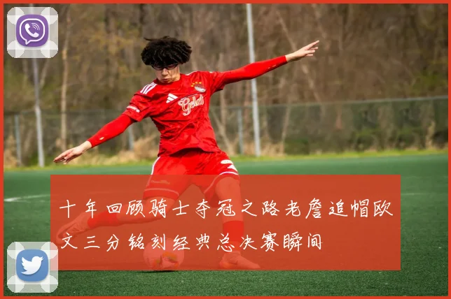 十年回顾骑士夺冠之路老詹追帽欧文三分铭刻经典总决赛瞬间