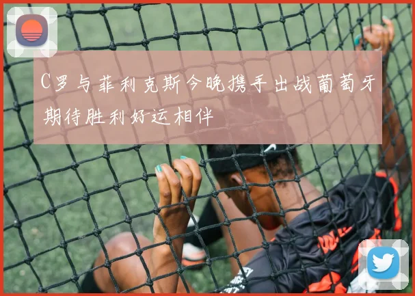 C罗与菲利克斯今晚携手出战葡萄牙期待胜利好运相伴