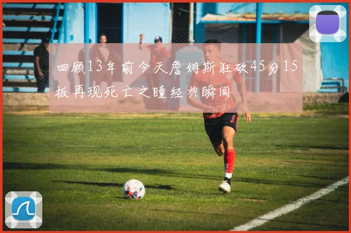回顾13年前今天詹姆斯狂砍45分15板再现死亡之瞳经典瞬间