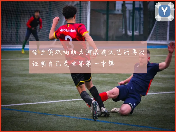 哈兰德双响助力挪威淘汰巴西再次证明自己是世界第一中锋