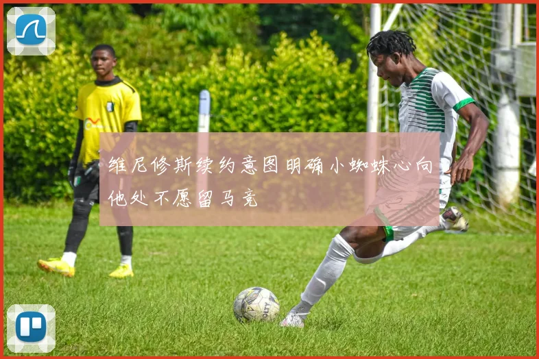 维尼修斯续约意图明确小蜘蛛心向他处不愿留马竞
