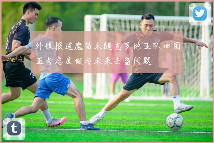 外媒报道魔笛未随克罗地亚队回国正考虑度假与未来去留问题