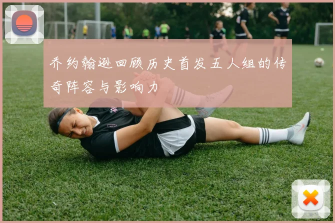 乔约翰逊回顾历史首发五人组的传奇阵容与影响力