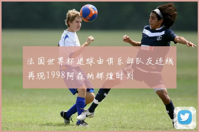 法国世界杯进球由俱乐部队友连线再现1998阿森纳辉煌时刻