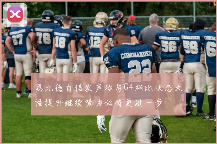 恩比德自信发声称与G4相比状态大幅提升继续努力必将更进一步