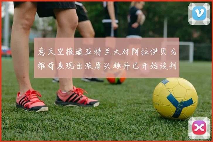 意天空报道亚特兰大对阿拉伊贝戈维奇表现出浓厚兴趣并已开始谈判