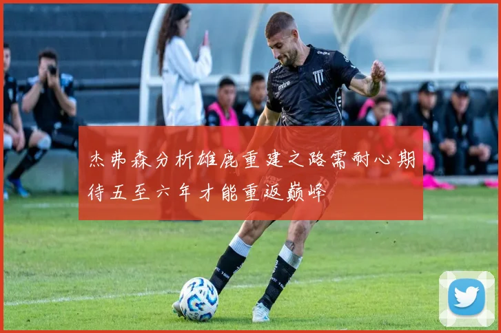 杰弗森分析雄鹿重建之路需耐心期待五至六年才能重返巅峰