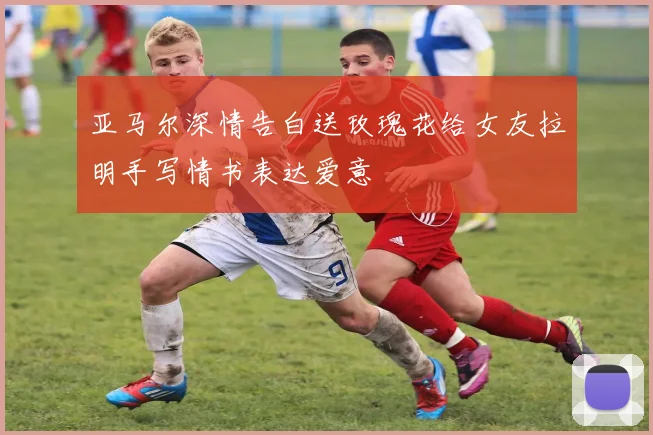亚马尔深情告白送玫瑰花给女友拉明手写情书表达爱意