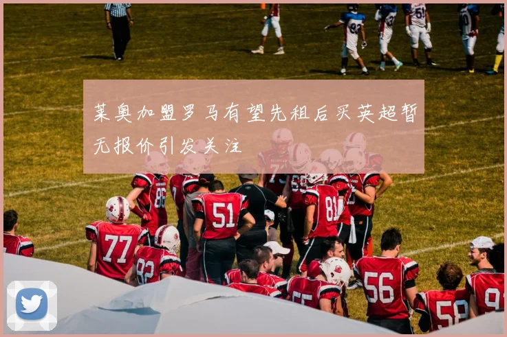 莱奥加盟罗马有望先租后买英超暂无报价引发关注