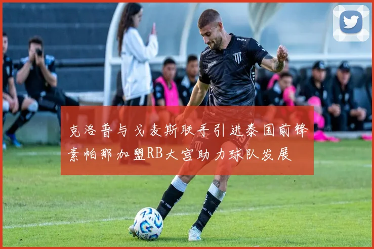 克洛普与戈麦斯联手引进泰国前锋素帕那加盟RB大宫助力球队发展