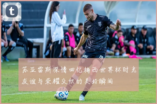 苏亚雷斯深情回忆梅西世界杯时光友谊与荣耀交织的美好瞬间