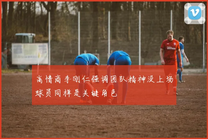 高情商李刚仁强调团队精神没上场球员同样是关键角色