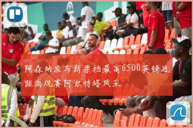 阿森纳发布新票档最高6500英镑近距离观赛阿尔特塔风采